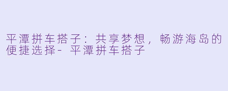 平潭拼车搭子：共享梦想，畅游海岛的便捷选择-平潭拼车搭子