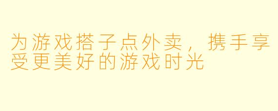 为游戏搭子点外卖，携手享受更美好的游戏时光