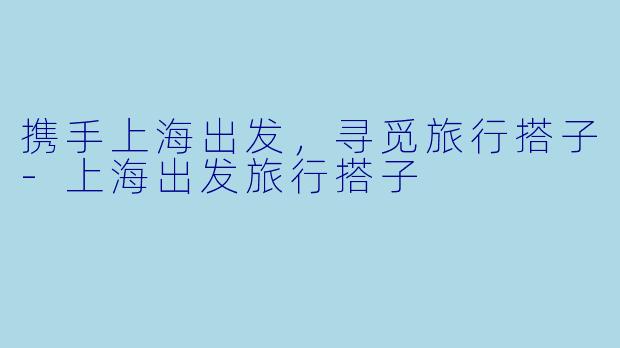 携手上海出发，寻觅旅行搭子-上海出发旅行搭子