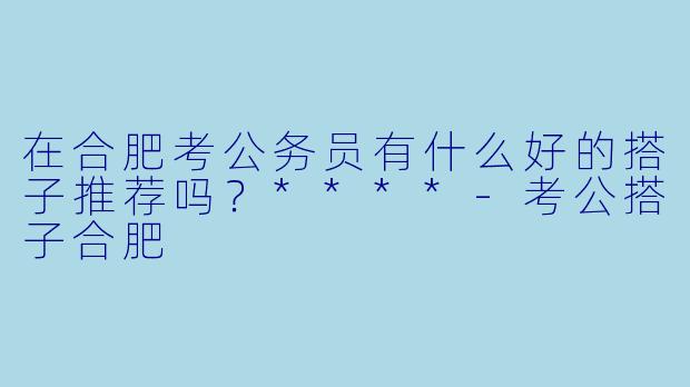 在合肥考公务员有什么好的搭子推荐吗？****-考公搭子合肥