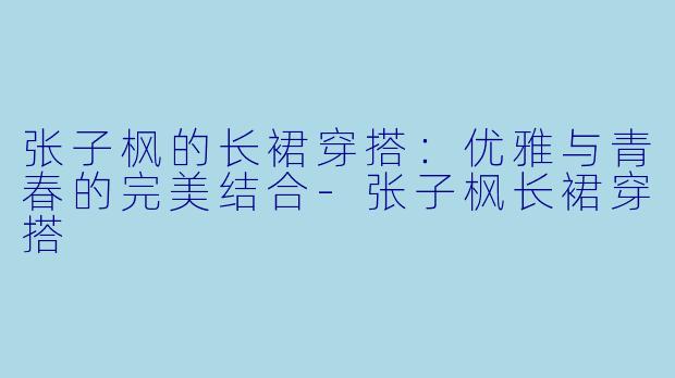 张子枫的长裙穿搭：优雅与青春的完美结合-张子枫长裙穿搭