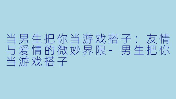 当男生把你当游戏搭子：友情与爱情的微妙界限-男生把你当游戏搭子