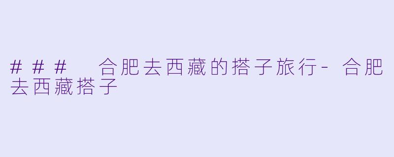 ### 合肥去西藏的搭子旅行-合肥去西藏搭子