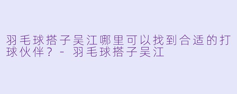 羽毛球搭子吴江哪里可以找到合适的打球伙伴？