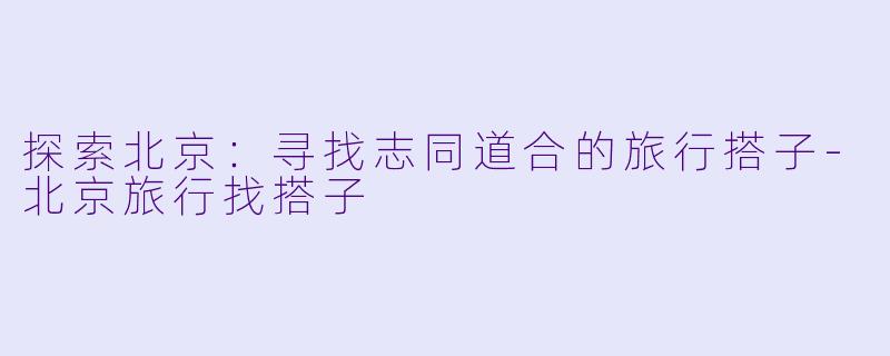 探索北京：寻找志同道合的旅行搭子-北京旅行找搭子