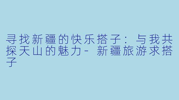 寻找新疆的快乐搭子：与我共探天山的魅力-新疆旅游求搭子