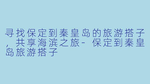 寻找保定到秦皇岛的旅游搭子，共享海滨之旅-保定到秦皇岛旅游搭子
