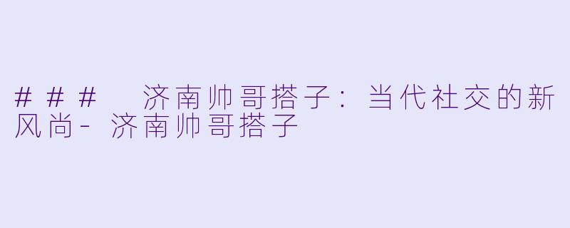 ### 济南帅哥搭子：当代社交的新风尚-济南帅哥搭子
