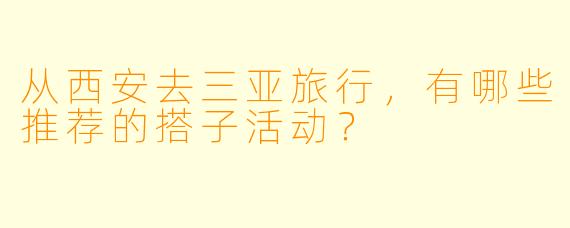 从西安去三亚旅行，有哪些推荐的搭子活动？