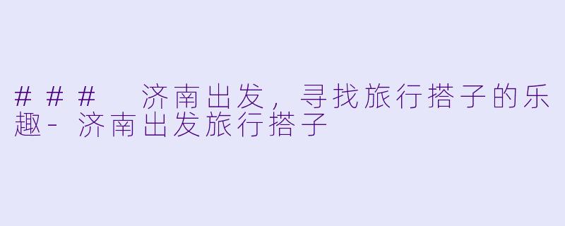 ### 济南出发，寻找旅行搭子的乐趣-济南出发旅行搭子