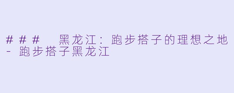 ### 黑龙江：跑步搭子的理想之地-跑步搭子黑龙江