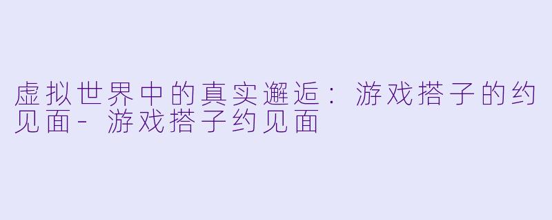 虚拟世界中的真实邂逅：游戏搭子的约见面-游戏搭子约见面