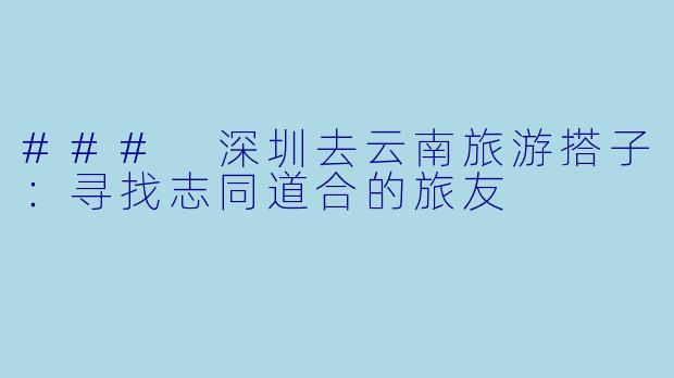 ### 深圳去云南旅游搭子：寻找志同道合的旅友