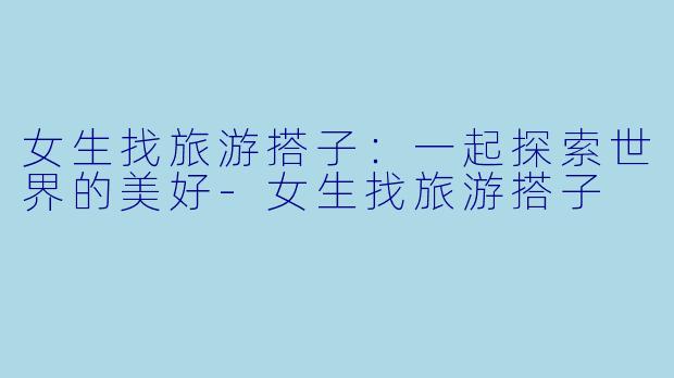 女生找旅游搭子：一起探索世界的美好-女生找旅游搭子