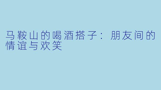 马鞍山的喝酒搭子：朋友间的情谊与欢笑