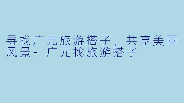 寻找广元旅游搭子,共享美丽风景