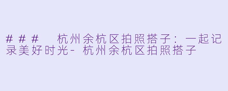 ### 杭州余杭区拍照搭子：一起记录美好时光-杭州余杭区拍照搭子