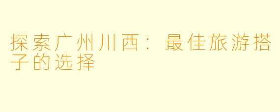 探索广州川西：最佳旅游搭子的选择