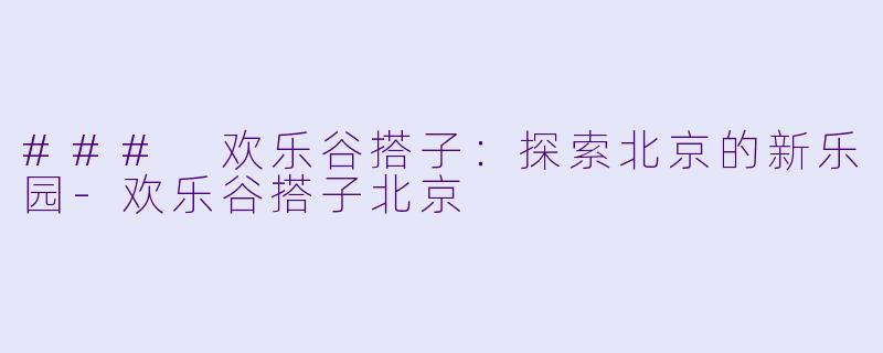 ### 欢乐谷搭子：探索北京的新乐园-欢乐谷搭子北京