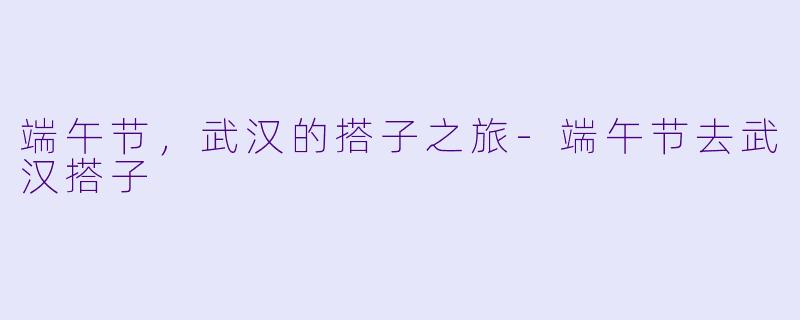 端午节，武汉的搭子之旅-端午节去武汉搭子