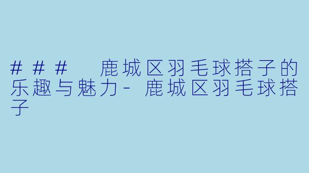 ### 鹿城区羽毛球搭子的乐趣与魅力-鹿城区羽毛球搭子