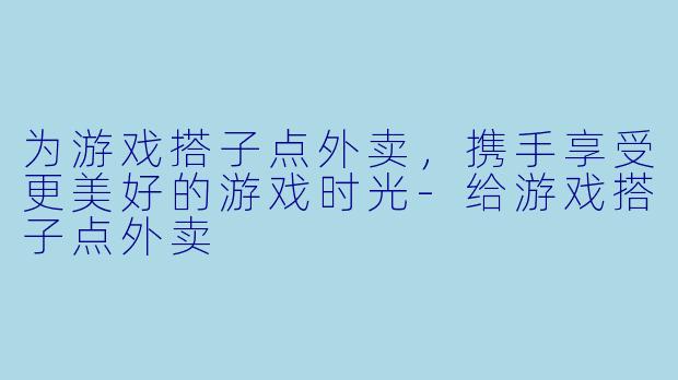为游戏搭子点外卖,携手享受更美好的游戏时光