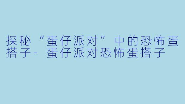 探秘“蛋仔派对”中的恐怖蛋搭子-蛋仔派对恐怖蛋搭子