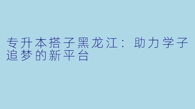 专升本搭子黑龙江：助力学子追梦的新平台