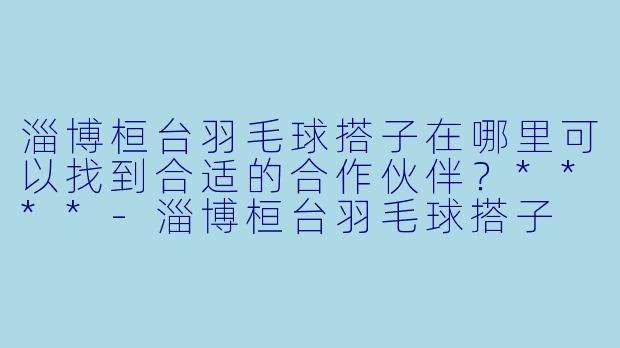 淄博桓台羽毛球搭子在哪里可以找到合适的合作伙伴？****