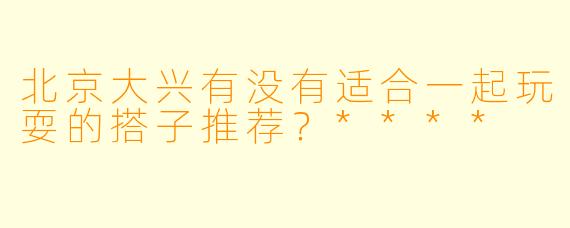 北京大兴有没有适合一起玩耍的搭子推荐？****