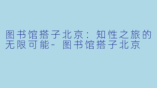 图书馆搭子北京：知性之旅的无限可能-图书馆搭子北京