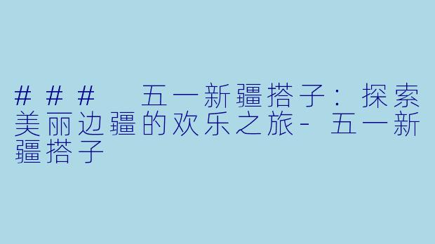 ### 五一新疆搭子：探索美丽边疆的欢乐之旅-五一新疆搭子