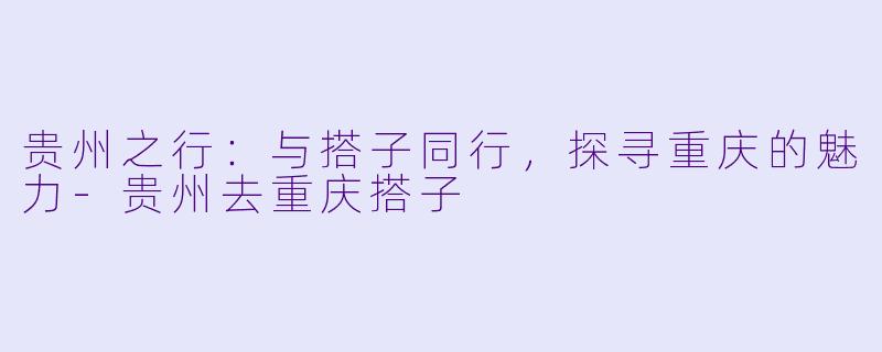 贵州之行：与搭子同行，探寻重庆的魅力-贵州去重庆搭子