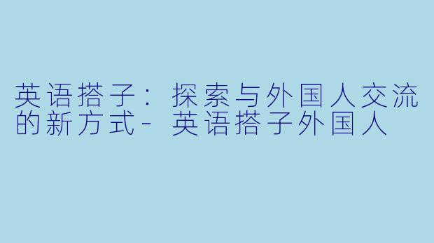 英语搭子：探索与外国人交流的新方式-英语搭子外国人