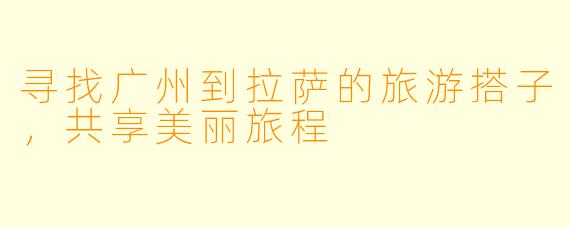 寻找广州到拉萨的旅游搭子，共享美丽旅程