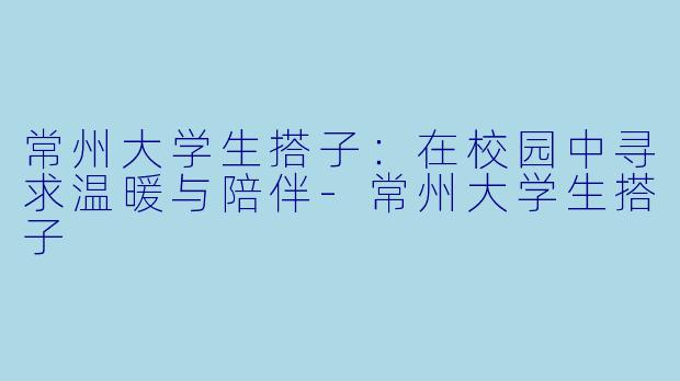常州大学生搭子：在校园中寻求温暖与陪伴-常州大学生搭子