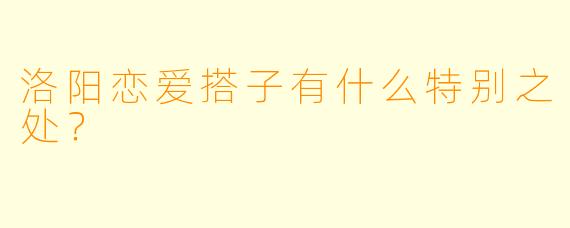 洛阳恋爱搭子有什么特别之处？