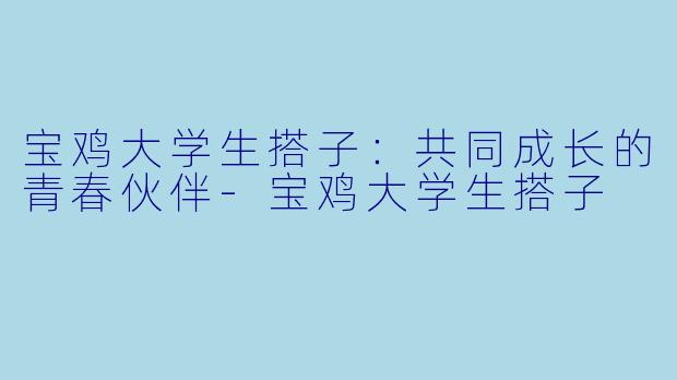 宝鸡大学生搭子：共同成长的青春伙伴-宝鸡大学生搭子