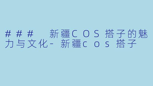 ### 新疆COS搭子的魅力与文化