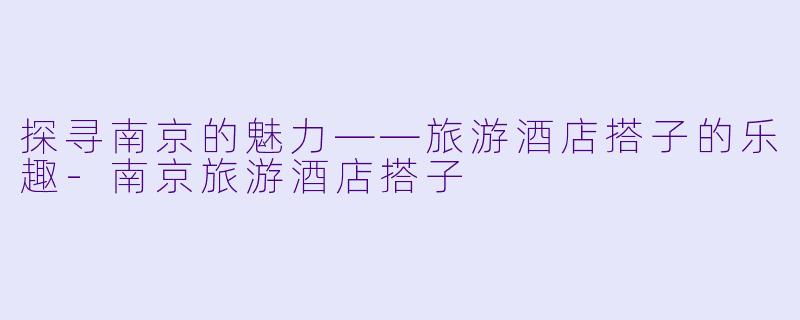 探寻南京的魅力——旅游酒店搭子的乐趣-南京旅游酒店搭子