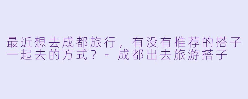 最近想去成都旅行，有没有推荐的搭子一起去的方式？-成都出去旅游搭子