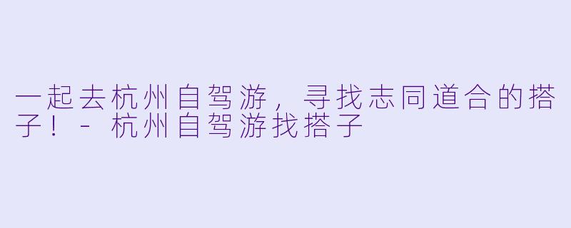 一起去杭州自驾游，寻找志同道合的搭子！-杭州自驾游找搭子