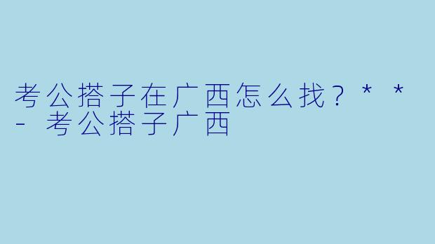 考公搭子在广西怎么找？**