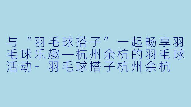 与“羽毛球搭子”一起畅享羽毛球乐趣—杭州余杭的羽毛球活动-羽毛球搭子杭州余杭