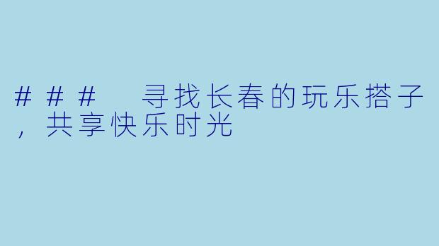 ### 寻找长春的玩乐搭子，共享快乐时光
