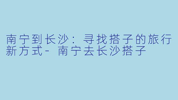 南宁到长沙：寻找搭子的旅行新方式-南宁去长沙搭子