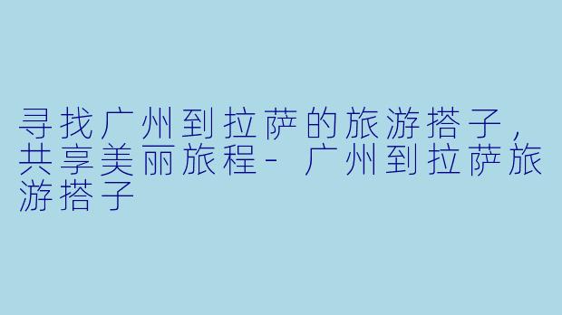 寻找广州到拉萨的旅游搭子，共享美丽旅程-广州到拉萨旅游搭子