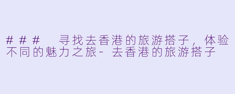 ### 寻找去香港的旅游搭子，体验不同的魅力之旅-去香港的旅游搭子