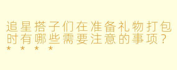 追星搭子们在准备礼物打包时有哪些需要注意的事项？****