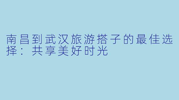 南昌到武汉旅游搭子的最佳选择:共享美好时光